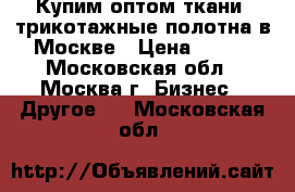 Купим оптом ткани, трикотажные полотна в Москве › Цена ­ 100 - Московская обл., Москва г. Бизнес » Другое   . Московская обл.